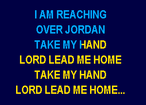 IAM REACHING
OVER JORDAN
TAKE MY HAND
LORD LEAD ME HOME
TAKE MY HAND
LORD LEAD ME HOME...