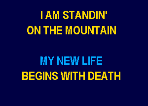 IAM STANDIN'
ON THE MOUNTAIN

MY NEW LIFE
BEGINS WITH DEATH