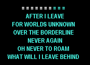 AFTER I LEAVE
FOR WORLDS UNKNOWN
OVER THE BORDERLINE
NEVER AGAIN
0H NEVER T0 ROAM
WHAT WILL I LEAVE BEHIND