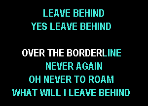 LEAVE BEHIND
YES LEAVE BEHIND

OVER THE BORDERLINE
NEVER AGAIN
0H NEVER T0 ROAM
WHAT WILL I LEAVE BEHIND