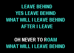 LEAVE BEHIND
YES LEAVE BEHIND
WHAT WILL I LEAVE BEHIND
AFTER I LEAVE

0H NEVER T0 ROAM
WHAT WILL I LEAVE BEHIND