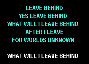 LEAVE BEHIND
YES LEAVE BEHIND
WHAT WILL I LEAVE BEHIND
AFTER I LEAVE
FOR WORLDS UNKNOWN

WHAT WILL I LEAVE BEHIND