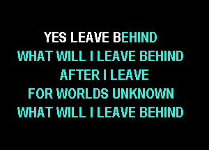 YES LEAVE BEHIND
WHAT WILL I LEAVE BEHIND
AFTER I LEAVE
FOR WORLDS UNKNOWN
WHAT WILL I LEAVE BEHIND