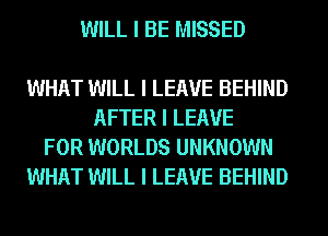 WILL I BE MISSED

WHAT WILL I LEAVE BEHIND
AFTER I LEAVE
FOR WORLDS UNKNOWN
WHAT WILL I LEAVE BEHIND