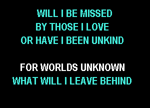 WILL I BE MISSED
BY THOSE I LOVE
OR HAVE I BEEN UNKIND

FOR WORLDS UNKNOWN
WHAT WILL I LEAVE BEHIND