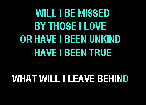 WILL I BE MISSED

BY THOSE I LOVE
OR HAVE I BEEN UNKIND

HAVE I BEEN TRUE

WHAT WILL I LEAVE BEHIND