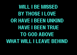 WILL I BE MISSED
BY THOSE I LOVE
OR HAVE I BEEN UNKIND
HAVE I BEEN TRUE
T0 GOD ABOVE
WHAT WILL I LEAVE BEHIND