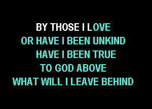 BY THOSE I LOVE
OR HAVE I BEEN UNKIND
HAVE I BEEN TRUE
T0 GOD ABOVE
WHAT WILL I LEAVE BEHIND