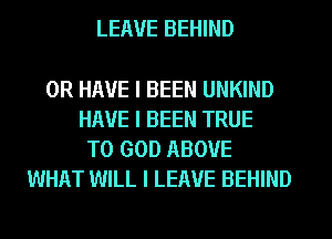 LEAVE BEHIND

OR HAVE I BEEN UNKIND
HAVE I BEEN TRUE
T0 GOD ABOVE
WHAT WILL I LEAVE BEHIND