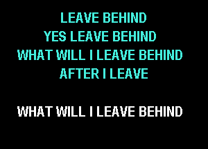 LEAVE BEHIND
YES LEAVE BEHIND
WHAT WILL I LEAVE BEHIND
AFTER I LEAVE

WHAT WILL I LEAVE BEHIND