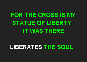FOR THE CROSS IS MY
STATUE OF LIBERTY
IT WAS THERE

LIBERATES THE SOUL