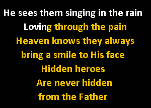 He sees them singing in the rain
Loving through the pain
Heaven knows they always
bring a smile to His face
Hidden heroes
Are never hidden
from the Father