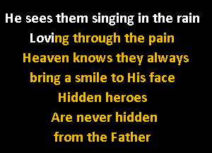 He sees them singing in the rain
Loving through the pain
Heaven knows they always
bring a smile to His face
Hidden heroes
Are never hidden
from the Father