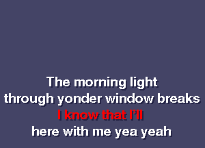 The morning light
through yonder window breaks

here with me yea yeah