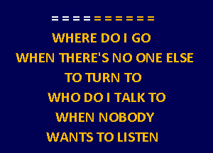 WHERE DOI GO
WHEN THERE'S NO ONE ELSE
T0 TURN T0
WHO DO I TALK TO
WHEN NOBODY
WANTS TO LISTEN