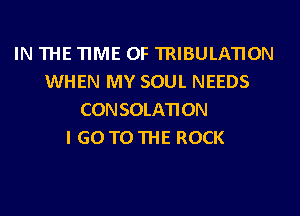 IN THE TIME OF TRIBULATION
WHEN MY SOUL NEEDS
CONSOLATION
I GO TO THE ROCK