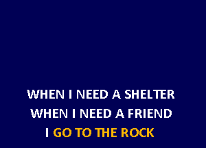 WHEN I NEED A SHELTER
WHEN I NEED A FRIEND
I GO TO THE ROCK