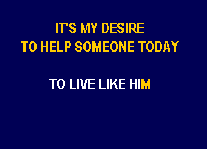 ITS MY DESIRE
TO HELP SOMEONE TODAY

TO LIVE LIKE HIM