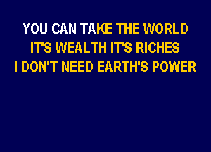 YOU CAN TAKE THE WORLD
IT'S WEALTH IT'S RICHES
I DON'T NEED EARTH'S POWER