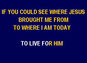 IF YOU COULD SEE WHERE JESUS
BROUGHT ME FROM
TO WHERE I AM TODAY

TO LIVE FOR HIM