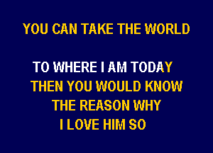 YOU CAN TAKE THE WORLD

T0 WHERE I AM TODAY
THEN YOU WOULD KNOW
THE REASON WHY
I LOVE HIM SO