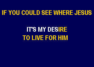 IF YOU COULD SEE WHERE JESUS

IT'S MY DESIRE

TO LIVE FOR HIM