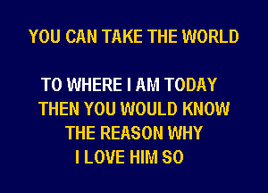 YOU CAN TAKE THE WORLD

T0 WHERE I AM TODAY
THEN YOU WOULD KNOW
THE REASON WHY
I LOVE HIM SO