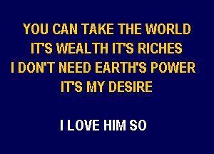 YOU CAN TAKE THE WORLD
IT'S WEALTH IT'S RICHES
I DON'T NEED EARTH'S POWER
IT'S MY DESIRE

I LOVE HIM SO