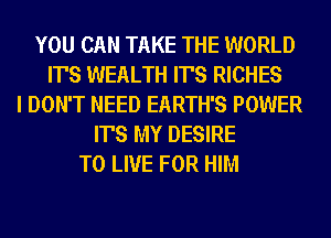 YOU CAN TAKE THE WORLD
IT'S WEALTH IT'S RICHES
I DON'T NEED EARTH'S POWER
IT'S MY DESIRE
TO LIVE FOR HIM
