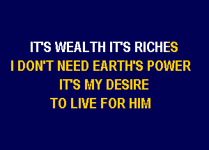 IT'S WEALTH IT'S RICHES
I DON'T NEED EARTH'S POWER
IT'S MY DESIRE
TO LIVE FOR HIM