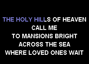 THE HOLY HILLS OF HEAVEN
CALL ME
TO MANSIONS BRIGHT
ACROSS THE SEA
WHERE LOVED ONES WAIT