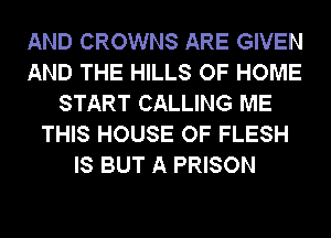 AND CROWNS ARE GIVEN
AND THE HILLS OF HOME
START CALLING ME
THIS HOUSE OF FLESH
IS BUT A PRISON
