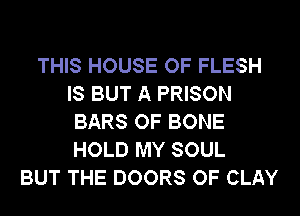 THIS HOUSE OF FLESH
IS BUT A PRISON
BARS OF BONE
HOLD MY SOUL
BUT THE DOORS OF CLAY