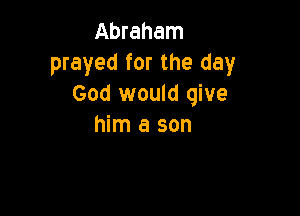 Abraham
prayed for the day
God would give

him a son