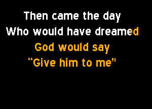 Then came the day
Who would have dreamed
God would say

Give him to me