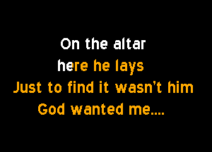 0n the altar
here he lays

Just to find it wasn't him
God wanted me....