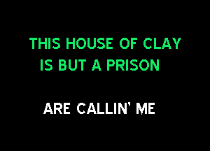 THIS HOUSE OF CLAY
IS BUT A PRISON

ARE CALLIN' ME