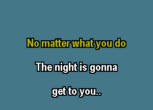 No matter what you do

The night is gonna

get to you..