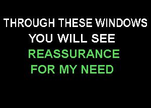 THROUGH THESE WINDOWS
YOU WILL SEE
REASSURANCE
FOR MY NEED