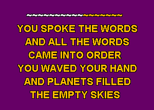 YOU SPOKE THE WORDS
AND ALL THE WORDS
CAME INTO ORDER
YOU WAVED YOUR HAND
AND PLANETS FILLED
THE EMPTY SKIES