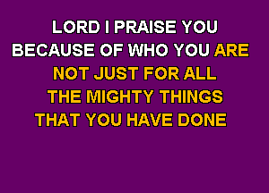 LORD I PRAISE YOU
BECAUSE OF WHO YOU ARE
NOT JUST FOR ALL
THE MIGHTY THINGS
THAT YOU HAVE DONE