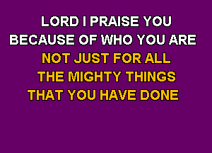 LORD I PRAISE YOU
BECAUSE OF WHO YOU ARE
NOT JUST FOR ALL
THE MIGHTY THINGS
THAT YOU HAVE DONE