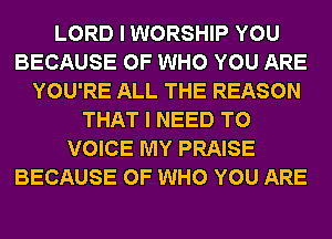 LORD I WORSHIP YOU
BECAUSE OF WHO YOU ARE
YOU'RE ALL THE REASON
THAT I NEED TO
VOICE MY PRAISE
BECAUSE OF WHO YOU ARE