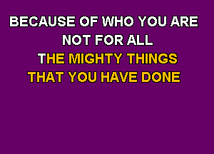 BECAUSE OF WHO YOU ARE
NOT FOR ALL
THE MIGHTY THINGS
THAT YOU HAVE DONE