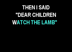 THEN I SAID
DEAR CHILDREN
WATCH THE LAMB