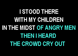 I STOOD THERE
WITH MY CHILDREN
IN THE MIDST 0F ANGRY MEN
THEN I HEARD
THE CROWD CRY OUT