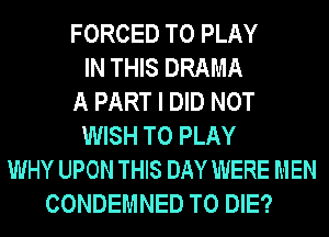 FORCED TO PLAY
IN THIS DRAMA
A PART I DID NOT
WISH TO PLAY
WHY UPON THIS DAY WERE MEN
CONDEMNED TO DIE?