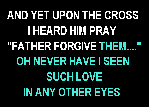 AND YET UPON THE CROSS
I HEARD HIM PRAY
FATHER FORGIVE THEM...
0H NEVER HAVE I SEEN
SUCH LOVE
IN ANY OTHER EYES