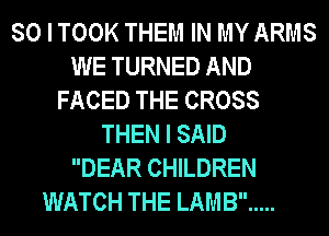 SO I TOOK THEM IN MY ARMS
WE TURNED AND
FACED THE CROSS
THEN I SAID
DEAR CHILDREN
WATCH THE LAMB .....