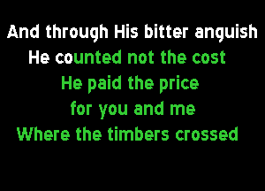 And through His bitter anguish
He counted not the cost
He paid the price
for you and me
Where the timbers crossed